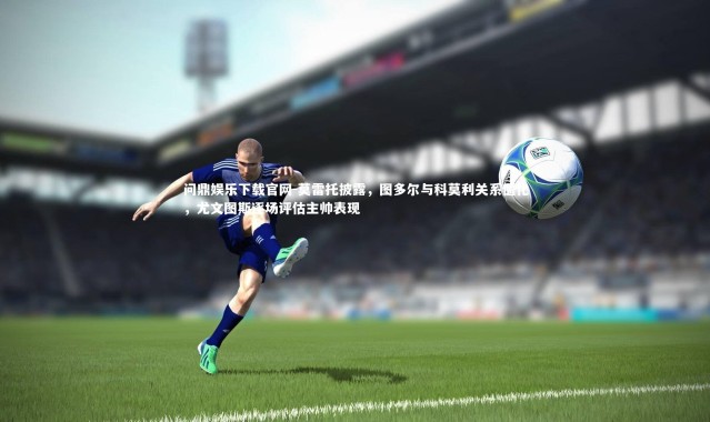 问鼎娱乐下载官网-莫雷托披露，图多尔与科莫利关系僵化，尤文图斯逐场评估主帅表现