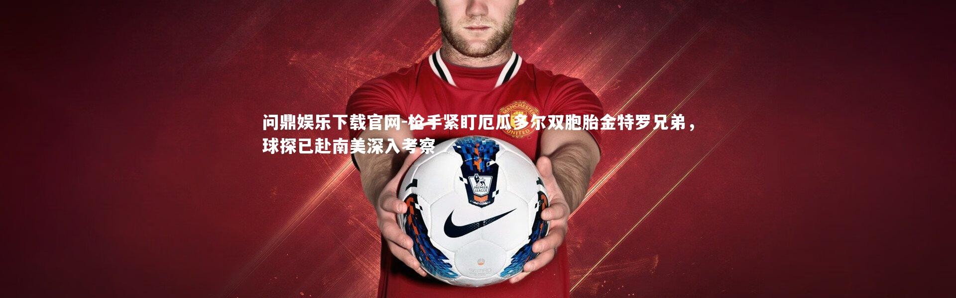 问鼎娱乐下载官网-枪手紧盯厄瓜多尔双胞胎金特罗兄弟，球探已赴南美深入考察