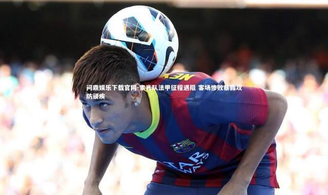 问鼎娱乐下载官网-索肖队法甲征程遇阻 客场惨败暴露攻防顽疾