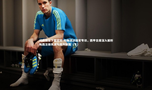 问鼎娱乐下载官网-大咖淇谈独家专访，西甲主席深入解析梅西注册风波与裁判制度（下）