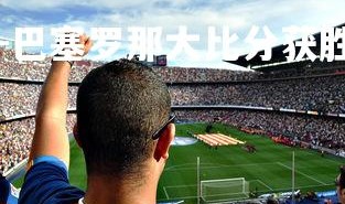 问鼎娱乐下载官网-巴塞罗那大比分获胜，完美晋级，巴塞罗那比赛视频回放