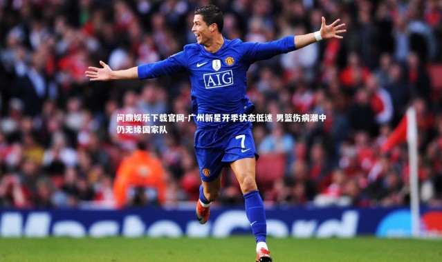 问鼎娱乐下载官网-广州新星开季状态低迷 男篮伤病潮中仍无缘国家队