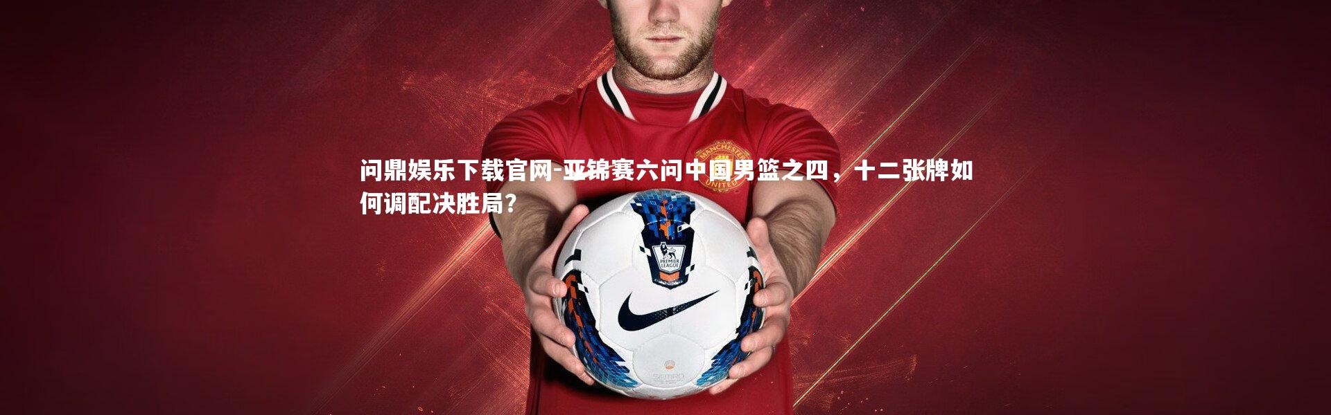 问鼎娱乐下载官网-亚锦赛六问中国男篮之四，十二张牌如何调配决胜局？