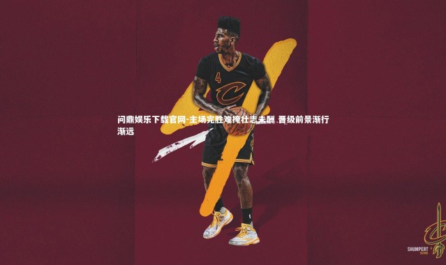 问鼎娱乐下载官网-主场完胜难掩壮志未酬 晋级前景渐行渐远