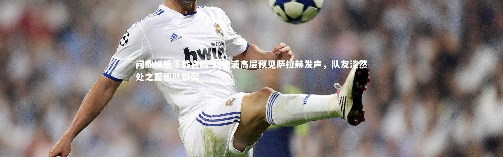 问鼎娱乐下载官网-利物浦高层预见萨拉赫发声，队友淡然处之显团队默契