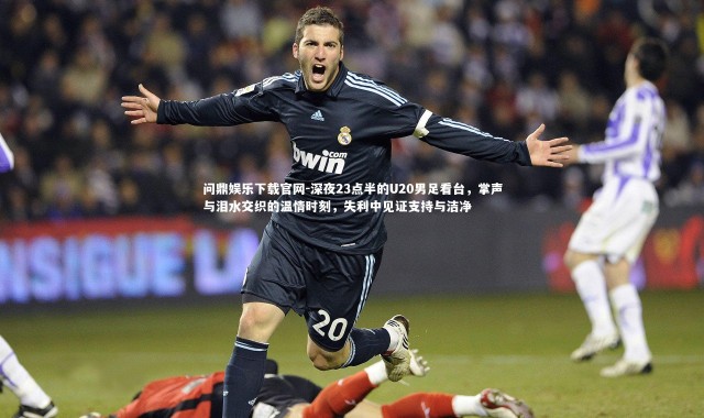 问鼎娱乐下载官网-深夜23点半的U20男足看台，掌声与泪水交织的温情时刻，失利中见证支持与洁净