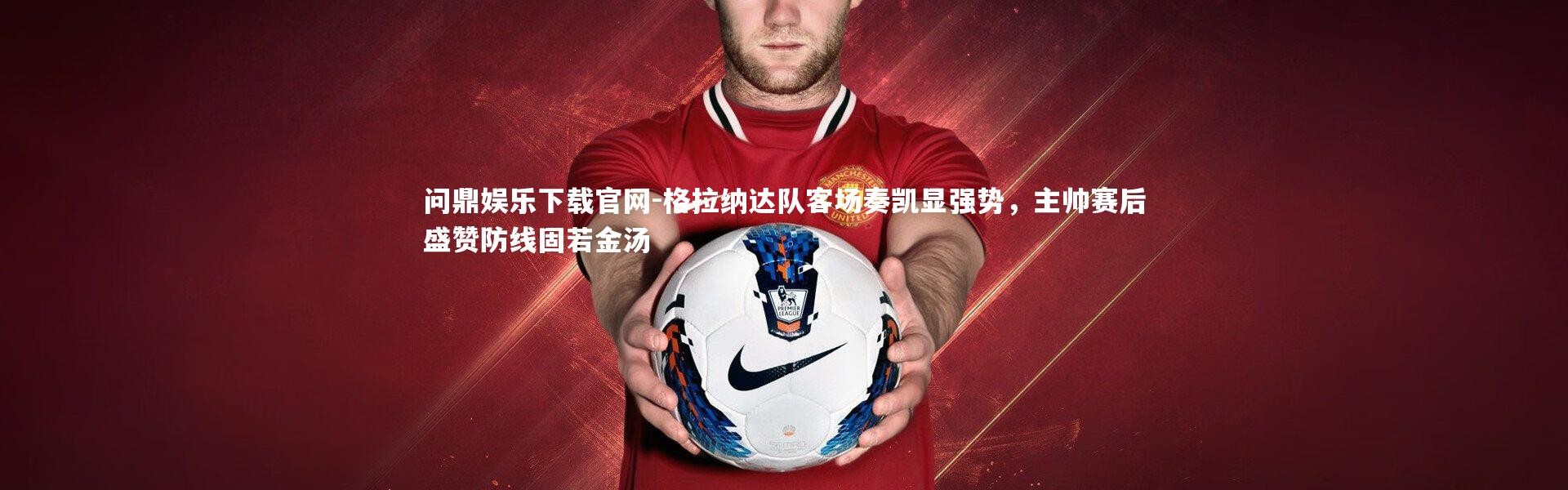 问鼎娱乐下载官网-格拉纳达队客场奏凯显强势，主帅赛后盛赞防线固若金汤