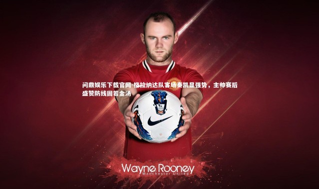 问鼎娱乐下载官网-格拉纳达队客场奏凯显强势，主帅赛后盛赞防线固若金汤