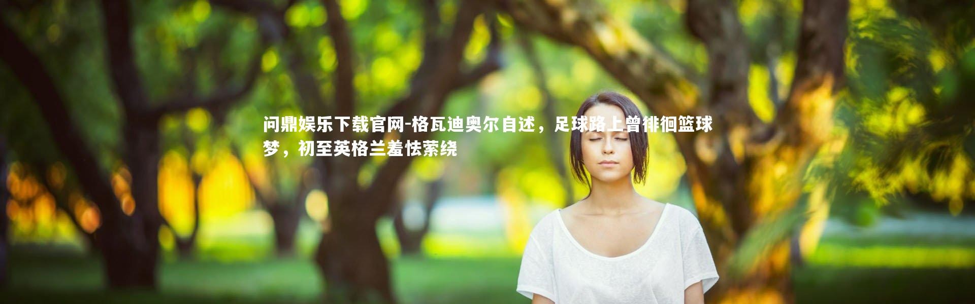 问鼎娱乐下载官网-格瓦迪奥尔自述，足球路上曾徘徊篮球梦，初至英格兰羞怯萦绕