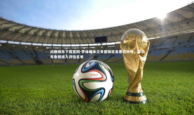 问鼎娱乐下载官网-罗体曝米兰冬窗锁定吉鲁式中锋，菲尔克鲁格进入评估名单