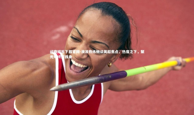 问鼎娱乐下载官网-澳波教练畅谈英超焦点，热度之下，聚光灯终照我身