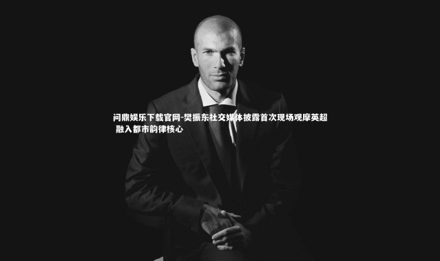 问鼎娱乐下载官网-樊振东社交媒体披露首次现场观摩英超 融入都市韵律核心