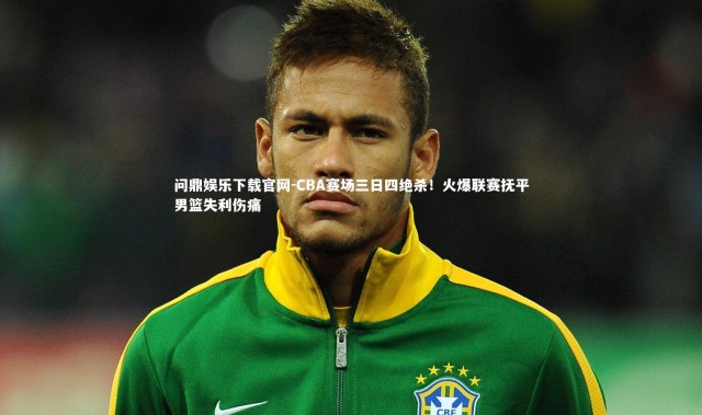 问鼎娱乐下载官网-CBA赛场三日四绝杀！火爆联赛抚平男篮失利伤痛