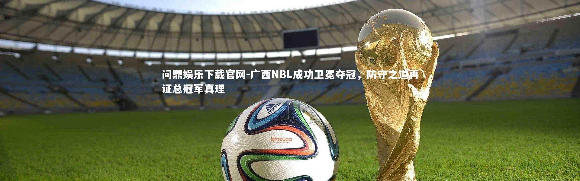 问鼎娱乐下载官网-广西NBL成功卫冕夺冠，防守之道再证总冠军真理