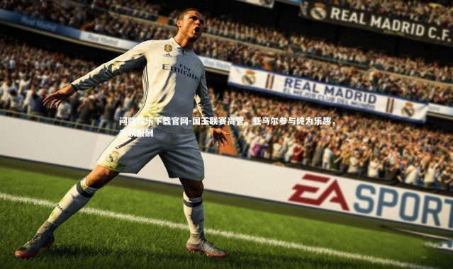 问鼎娱乐下载官网-国王联赛高管，亚马尔参与纯为乐趣，未获报酬