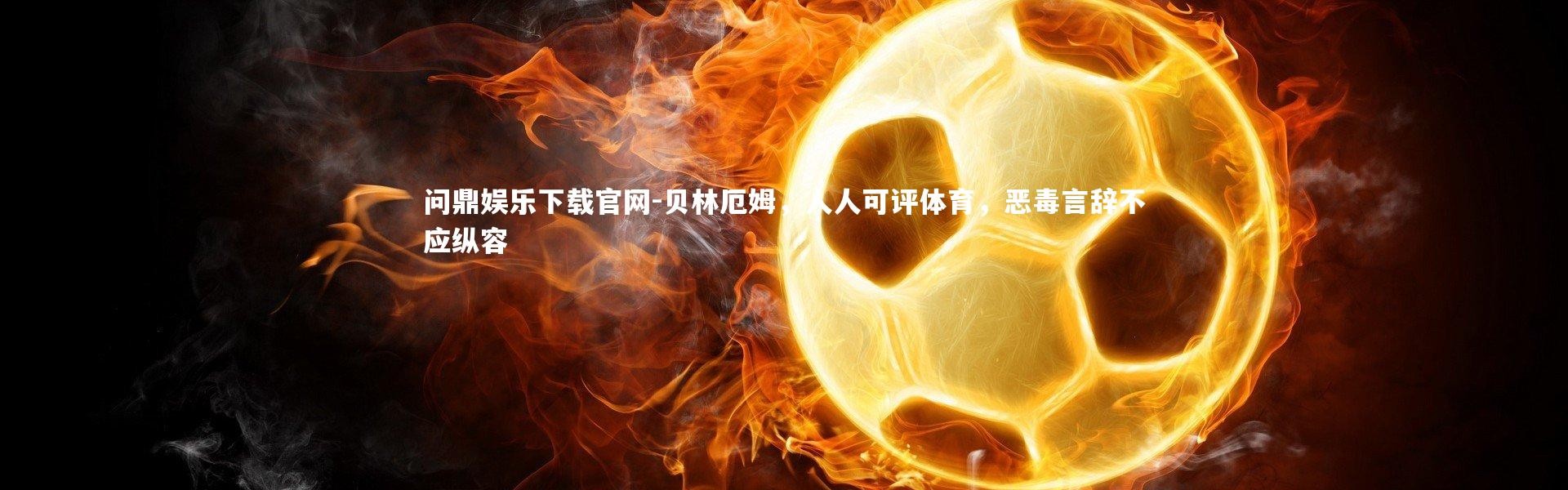 问鼎娱乐下载官网-贝林厄姆，人人可评体育，恶毒言辞不应纵容