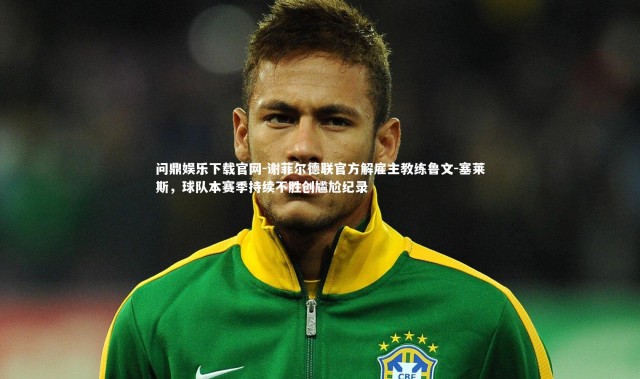 问鼎娱乐下载官网-谢菲尔德联官方解雇主教练鲁文-塞莱斯，球队本赛季持续不胜创尴尬纪录