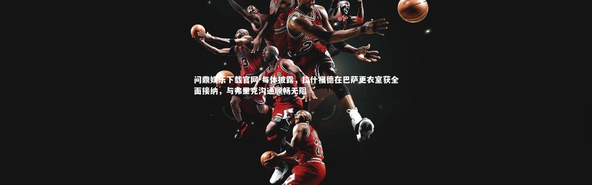 问鼎娱乐下载官网-每体披露，拉什福德在巴萨更衣室获全面接纳，与弗里克沟通顺畅无阻