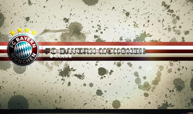 问鼎娱乐下载官网-萨卡解锁新成就！跻身阿森纳英超百球参与八大传奇