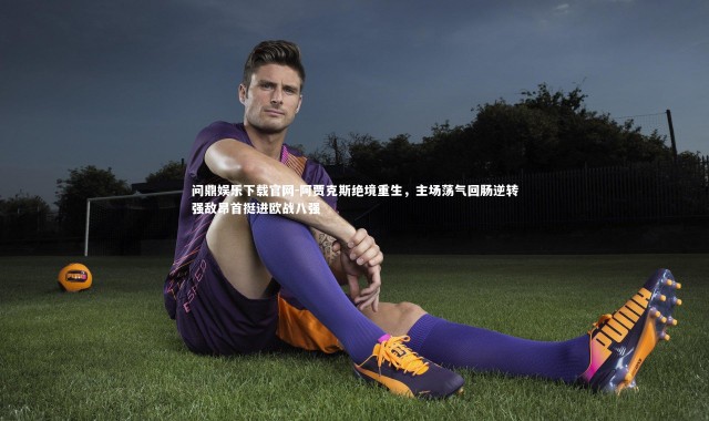 问鼎娱乐下载官网-阿贾克斯绝境重生，主场荡气回肠逆转强敌昂首挺进欧战八强