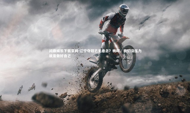 问鼎娱乐下载官网-辽宁夺冠已无悬念？杨鸣，我们没压力就是做好自己