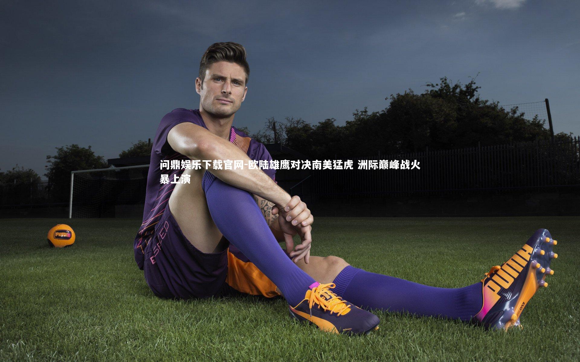 欧陆雄鹰对决南美猛虎 洲际巅峰战火暴上演