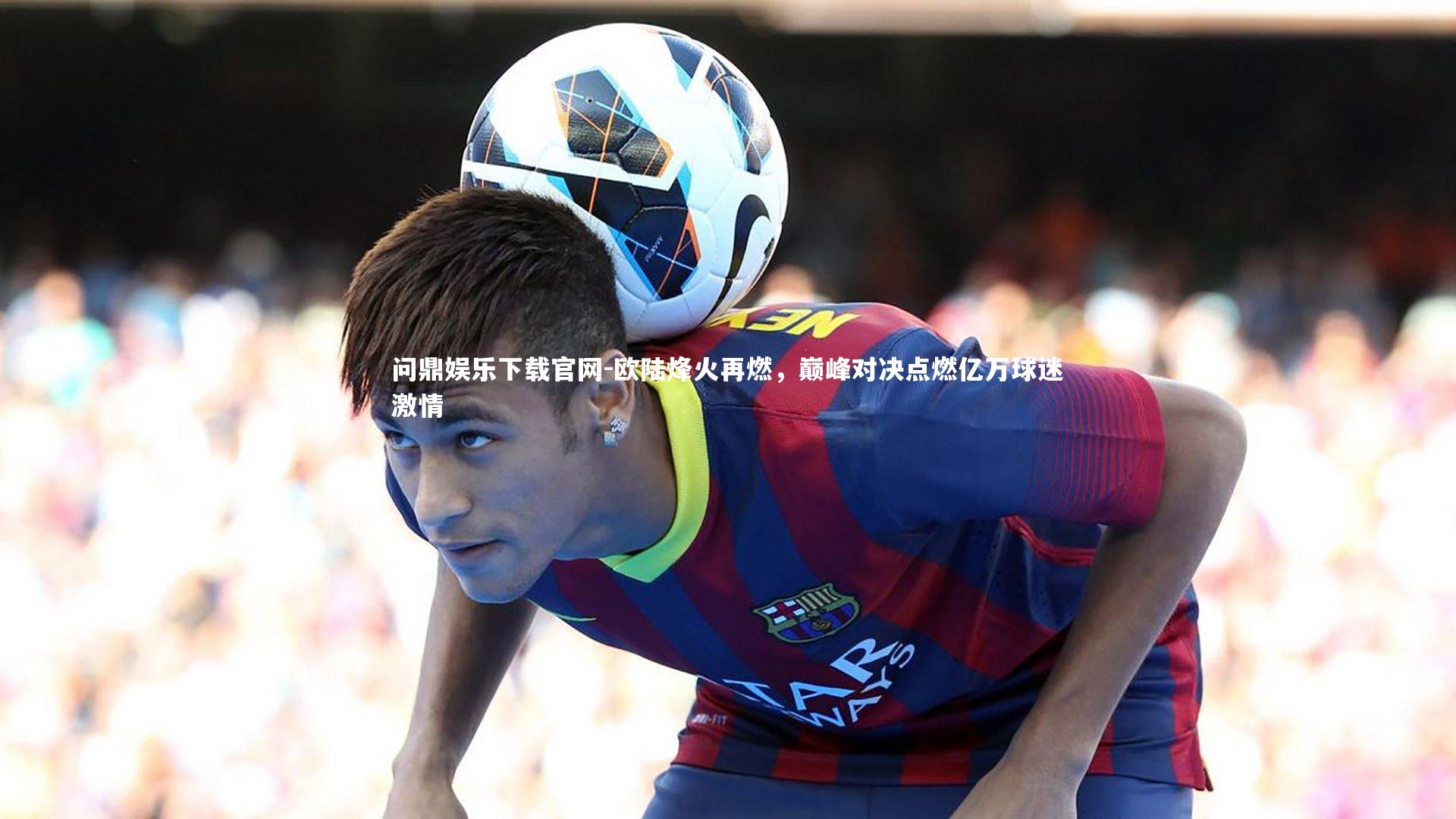 欧陆烽火再燃，巅峰对决点燃亿万球迷激情